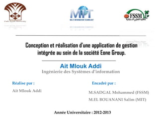 Année Universitaire : 2012-2013
Conception et réalisation d'une application de gestion
intégrée au sein de la société Eone Group.
Ait Mlouk Addi
Ingénierie des Systèmes d’information
Réalise par : Encadré par :
Ait Mlouk Addi M.SADGAL Mohammed (FSSM)
M.EL BOUANANI Salim (MIT)
 