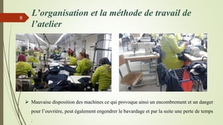 L’organisation et la méthode de travail de
l’atelier
9
 Mauvaise disposition des machines ce qui provoque ainsi un encombrement et un danger
pour l’ouvrière, peut également engendrer le bavardage et par la suite une perte de temps
.
 