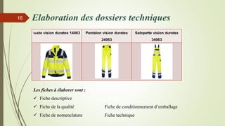 Elaboration des dossiers techniques16
Veste vision duratex 14063 Pantalon vision duratex
24063
Salopette vision duratex
34063
Les fiches à élaborer sont :
 Fiche descriptive
 Fiche de la qualité Fiche de conditionnement d’emballage
 Fiche de nomenclature Fiche technique
 