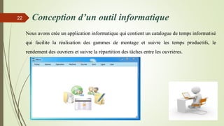Conception d’un outil informatique
Nous avons crée un application informatique qui contient un catalogue de temps informatisé
qui facilite la réalisation des gammes de montage et suivre les temps productifs, le
rendement des ouvriers et suivre la répartition des tâches entre les ouvrières.
22
 