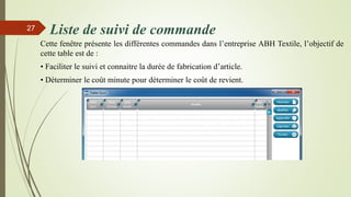 Liste de suivi de commande
Cette fenêtre présente les différentes commandes dans l’entreprise ABH Textile, l’objectif de
cette table est de :
• Faciliter le suivi et connaitre la durée de fabrication d’article.
• Déterminer le coût minute pour déterminer le coût de revient.
27
 