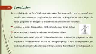Conclusion
Le travail de projet de fin d’études que nous avons fait nous a offert une opportunité pour
enrichir nos croissances. Application des méthodes de l’organisation scientifiques de
travail qui permet à l’entreprise d’atteindre les les améliorations suivantes :
 Diminuer le temps des opérations par l’élimination des gestes inutiles
 Avoir un mode opératoire exacte pour certaines opérations
Et finalement, nous avons proposé l’élaboration d’un outil informatique qui permet de bien
organiser et faciliter le travail au sein de l’entreprise puisqu’il porte sur le personnel, les
machines, les modèles , le catalogue de temps, gamme de montage et suivi de production
.
29
 