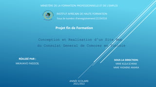MINISTÈRE DE LA FORMATION PROFESSIONNELLE ET DE L’EMPLOI
Projet fin de Formation
INSTITUT AFRICAIN DE HAUTE FORMATION
Sous le numéro d’enregistrement:11154316
Conception et Realisation d’un Site Web
du Consulat General de Comores en Tunisie
ANNÉE SCOLAIRE
2021/2022
RÉALISÉ PAR :
MKAVAVO FAISSOIL
SOUS LA DIRECTION:
MME KLILA ICHRAK
MME YASMINE AMARA
 