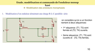 Etude, modélisation et commande de l’onduleur monop
hasé
 Modélisation des onduleurs monophasés
1. Modélisation d’un onduleur alimentant une charge R-L-C parallèle- série
on considère qu’on a un fonction
nement à deux séquences:
• 1er séquence: (T1, T3) sont
fermés et (T2, T4) ouverts.
• 2eme séquence: (T1, T3) sont
ouverts et (T2, T4) fermés.
10
 