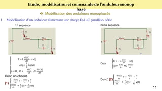 Etude, modélisation et commande de l’onduleur monop
hasé
 Modélisation des onduleurs monophasés
1. Modélisation d’un onduleur alimentant une charge R-L-C parallèle- série
1er séquence 2eme séquence
E = L
𝑑𝑖(𝑡)
𝑑𝑡
+ v(t)
v(t) =
1
𝐶
∫ic(t)dt
i = iR + iC =
𝑣(𝑡)
𝑅
+C
𝑑𝑣(𝑡)
𝑑𝑡
Donc on obtient
(1)
𝑑𝑖(𝑡)
𝑑𝑡
= −
𝑣(𝑡)
𝐿
+
𝐸
𝐿
𝑑𝑣(𝑡)
𝑑𝑡
=
1
𝐶
i(t) −
1
𝑅𝐶
v(t)
On’a
E = − L
𝑑𝑖(𝑡)
𝑑𝑡
− v(t)
i(t)=
𝑣(𝑡)
𝑅
+C
𝑑𝑣(𝑡)
𝑑𝑡
Donc: (2)
𝑑𝑖(𝑡)
𝑑𝑡
= −
𝑣(𝑡)
𝐿
−
𝐸
𝐿
𝑑𝑣(𝑡)
𝑑𝑡
=
1
𝐶
i(t) −
1
𝑅𝐶
v(t)
11
 