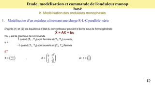 Etude, modélisation et commande de l’onduleur monop
hasé
 Modélisation des onduleurs monophasés
1. Modélisation d’un onduleur alimentant une charge R-L-C parallèle- série
D'après (1) et (2) les équations d’état du convertisseur peuvent s’écrire sous la forme générale
Ẋ = AX + bu
Ou u est la grandeur de commande
1 quand (T1 , T3) sont fermés et (T1, T4) ouverts,
u =
-1 quand (T1, T3) sont ouverts et (T2, T4) fermés
ET
X = 𝑖(𝑡)
𝑣(𝑡)
, A =
0
−1
𝐿
1
𝐶
−1
𝑅𝐶
et b =
𝐸
𝐿
0
12
 