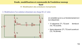 Etude, modélisation et commande de l’onduleur monop
hasé
 Modélisation des onduleurs monophasés
2. Modélisation d’un onduleur alimentant une charge R-L-C série
on considère qu’on a un fonctionnement à d
eux séquences:
• 1er séquence: (T1, T3) sont fermés et
(T2, T4) ouverts.
• 2eme séquence: (T1, T3) sont ouverts et
(T2, T4) fermés.
13
 