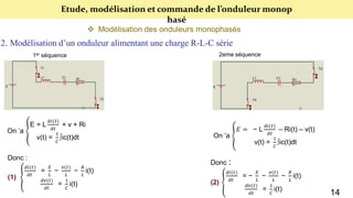Etude, modélisation et commande de l’onduleur monop
hasé
 Modélisation des onduleurs monophasés
2. Modélisation d’un onduleur alimentant une charge R-L-C série
1er séquence 2eme séquence
On ’a
E = L
𝑑𝑖(𝑡)
𝑑𝑡
+ v + Ri
v(t) =
1
𝐶
∫ic(t)dt
Donc :
(1)
𝑑𝑖(𝑡)
𝑑𝑡
=
𝐸
𝐿
−
𝑣(𝑡)
𝐿
−
𝑅
𝐿
i(t)
𝑑𝑣(𝑡)
𝑑𝑡
=
1
𝐶
i(t)
On ’a
𝐸 = − L
𝑑𝑖(𝑡)
𝑑𝑡
– Ri(t) – v(t)
v(t) =
1
𝐶
∫ic(t)dt
Donc :
(2)
𝑑𝑖(𝑡)
𝑑𝑡
= −
𝐸
𝐿
−
𝑣(𝑡)
𝐿
−
𝑅
𝐿
i(t)
𝑑𝑣(𝑡)
𝑑𝑡
=
1
𝐶
i(t)
14
 