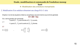 Etude, modélisation et commande de l’onduleur monop
hasé
 Modélisation des onduleurs monophasés
2. Modélisation d’un onduleur alimentant une charge R-L-C série
D'après (1) et (2) les équations d’état du convertisseur peuvent s’écrire sous la forme générale
Ẋ = AX + bu
Ou u est la grandeur de commande
1 quand (T1 , T3) sont fermés et (T1, T4) ouverts,
u =
-1 quand (T1, T3) sont ouverts et (T2, T4) fermés
ET
X = 𝑖(𝑡)
𝑣(𝑡)
, A =
−𝑅
𝐿
−1
𝐿
1
𝐶
0
et b =
𝐸
𝐿
0
15
 