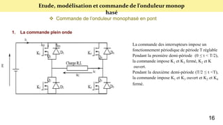 Etude, modélisation et commande de l’onduleur monop
hasé
 Commande de l’onduleur monophasé en pont
1. La commande plein onde
La commande des interrupteurs impose un
fonctionnement périodique de période T réglable
Pendant la première demi-période (0 ≤ t < T/2),
la commande impose K1 et K3 fermé, K2 et K
ouvert.
Pendant la deuxième demi-période (T/2 ≤ t <T),
la commande impose K1 et K3 ouvert et K2 et K4
fermé.
16
 