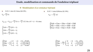 Etude, modélisation et commande de l’onduleur triphasé
 Modélisation d’un onduleur triphasé
Si S1=1 alors K1 ferme (K4 ON) :
Va0 =
𝑉𝑑𝑐
2
𝑆1
Si S1’=1 alors K4ferme (K1 ON) :
Va0 = −
𝑉𝑑𝑐
2
𝑆1′
Va0, OFF + Va0,ON =
𝑉𝑑𝑐
2
𝑆1+( −
𝑉𝑑𝑐
2
𝑆1′) On a S1’= (1 – S1) donc:
𝑉a0 =
𝑉𝑑𝑐
2
(2𝑆1 − 1)
𝑉𝑏0 =
𝑉𝑑𝑐
2
(2𝑆2 − 1)
𝑉𝑐0 =
𝑉𝑑𝑐
2
(2𝑆3 − 1)
𝑉𝑎𝑏 = 𝑉𝑎𝑛 − 𝑉𝑏𝑛 = 𝑉𝑎0 − 𝑉𝑏0
𝑉𝑏𝑐 = 𝑉𝑏𝑛 − 𝑉𝑐𝑛 = 𝑉𝑏0 − 𝑉𝑐0
𝑉𝑐𝑎 = 𝑉𝑐𝑛 − 𝑉𝑎𝑛 = 𝑉𝑐0 − 𝑉𝑎0
𝑉𝑎𝑛
𝑉𝑏𝑛
𝑉𝑐𝑛
=
1
3
2 −1 −1
−1 2 −1
−1 −1 2
𝑉𝑎0
𝑉𝑏0
𝑉𝑐0
𝑉𝑎𝑛
𝑉𝑏𝑛
𝑉𝑐𝑛
=
𝑉𝑑𝑐
3
2 −1 −1
−1 2 −1
−1 −1 2
𝑆1
𝑆2
𝑆3
29
 