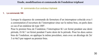 Etude, modélisation et commande de l’onduleur triphasé
 commande d’un onduleur triphasé
1. La commande 180
Lorsque la séquence de commande de fermeture d’un interrupteur coïncide avec l
a commutation d’ouverture de l’interrupteur situe sur le même bras, on parle dans
ce cas d’un onduleur de type 180°.
Pour le premier bras de l’onduleur, l’interrupteur K1 est fermé pendant une demi
période, Et K1’ est fermé pendant l’autre demi de la période. Pour les deux autres
bras de l’onduleur, on applique la même procédure, mais avec un décalage de 2π/
3 et 4π/3 par rapport au premier bras.
30
 