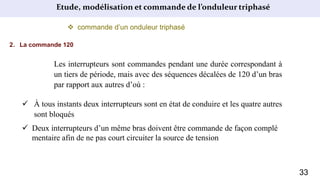 Etude, modélisation et commande de l’onduleur triphasé
 commande d’un onduleur triphasé
2. La commande 120
Les interrupteurs sont commandes pendant une durée correspondant à
un tiers de période, mais avec des séquences décalées de 120 d’un bras
par rapport aux autres d’où :
 À tous instants deux interrupteurs sont en état de conduire et les quatre autres
sont bloqués
 Deux interrupteurs d’un même bras doivent être commande de façon complé
mentaire afin de ne pas court circuiter la source de tension
33
 
