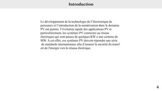 Introduction
Le développement de la technologie de l’électronique de
puissance et l’introduction de la numérisation dans le domaine
PV ont permis l’évolution rapide des applications PV et
particulièrement, les systèmes PV connectes au réseau
électriques qui sont passes de quelques KW a une certaine de
MW. A cet effet, ces systèmes PV doivent répondre une série
de standards internationaux afin d’assurer la sécurité du transf
ert de l'énergie vers le réseau électrique.
4
 