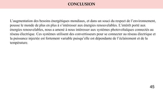 CONCLUSION
L’augmentation des besoins énergétiques mondiaux, et dans un souci du respect de l’environnement,
pousse le monde de plus en plus à s’intéresser aux énergies renouvelables. L’intérêt porté aux
énergies renouvelables, nous a amené à nous intéresser aux systèmes photovoltaïques connectés au
réseau électrique. Ces systèmes utilisent des convertisseurs pour se connecter au réseau électrique et
la puissance injectée est fortement variable puisqu’elle est dépendante de l’éclairement et de la
température.
45
 