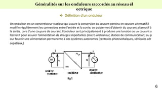 Généralités sur les onduleurs raccordés au réseau él
ectrique
 Définition d’un onduleur
Un onduleur est un convertisseur statique qui assure la conversion du courant continu en courant alternatif.il
modifie régulièrement les connexions entre l’entrée et la sortie, ce qui permet d’obtenir du courant alternatif à
la sortie. Lors d’une coupure de courant, l’onduleur sert principalement à produire une tension ou un courant a
lternatif pour assurer l’alimentation de charges importantes (micro-ordinateur, station de communication) ou p
our fournir une alimentation permanente à des systèmes autonomes (centrales photovoltaïques, véhicules aér
ospatiaux,)
6
 