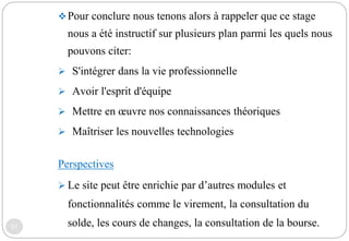 31
Pour conclure nous tenons alors à rappeler que ce stage
nous a été instructif sur plusieurs plan parmi les quels nous
pouvons citer:
 S'intégrer dans la vie professionnelle
 Avoir l'esprit d'équipe
 Mettre en œuvre nos connaissances théoriques
 Maîtriser les nouvelles technologies
Perspectives
 Le site peut être enrichie par d’autres modules et
fonctionnalités comme le virement, la consultation du
solde, les cours de changes, la consultation de la bourse.
 