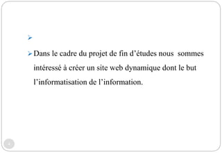 4

Dans le cadre du projet de fin d’études nous sommes
intéressé à créer un site web dynamique dont le but
l’informatisation de l’information.
 