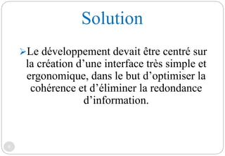 Solution
6
Le développement devait être centré sur
la création d’une interface très simple et
ergonomique, dans le but d’optimiser la
cohérence et d’éliminer la redondance
d’information.
 