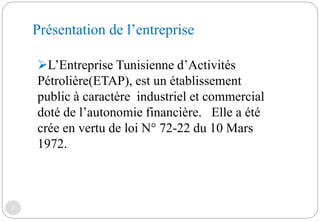 Présentation de l’entreprise
7
L’Entreprise Tunisienne d’Activités
Pétrolière(ETAP), est un établissement
public à caractère industriel et commercial
doté de l’autonomie financière. Elle a été
crée en vertu de loi N° 72-22 du 10 Mars
1972.
 