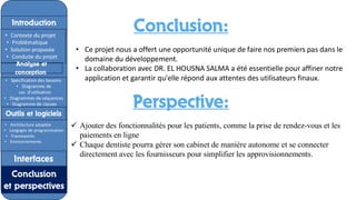 Conclusion:
• Ce projet nous a offert une opportunité unique de faire nos premiers pas dans le
domaine du développement.
• La collaboration avec DR. EL HOUSNA SALMA a été essentielle pour affiner notre
application et garantir qu'elle répond aux attentes des utilisateurs finaux.
Perspective:
✓ Ajouter des fonctionnalités pour les patients, comme la prise de rendez-vous et les
paiements en ligne
✓ Chaque dentiste pourra gérer son cabinet de manière autonome et se connecter
directement avec les fournisseurs pour simplifier les approvisionnements.
Introduction
Introduction
• Contexte du projet
• Problématique
• Solution proposée
• Conduite du projet
Analyse et
conception
• Spécification des besoins
• Diagramme de
cas d'utilisation
• Diagrammes de séquences
• Diagramme de classes
Outils et logiciels
• Architecture adoptée
• Langages de programmation
• Frameworks
• Environnements
Interfaces
Conclusion
et perspectives
.
 