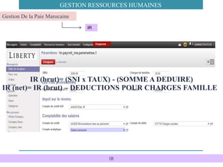 IR
IR
Gestion De la Paie Marocaine
GESTION RESSOURCES HUMAINES
IR (brut)= (SNI x TAUX) - (SOMME A DEDUIRE)
IR (net)= IR (brut) – DEDUCTIONS POUR CHARGES FAMILLE
 