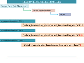 heures supplémentaires 25% :
((salaire_base/working_days)/(normal_hours/working_days))*1.25
((salaire_base/working_days)/(normal_hours/working_days))*1.50
Heures supplémentaires
Gestion De la Paie Marocaine
Règles
heures supplémentaires 50 % :
((salaire_base/working_days)/(normal_hours/working_days))*2
heures supplémentaires 100% :
GESTION RESSOURCES HUMAINES
 