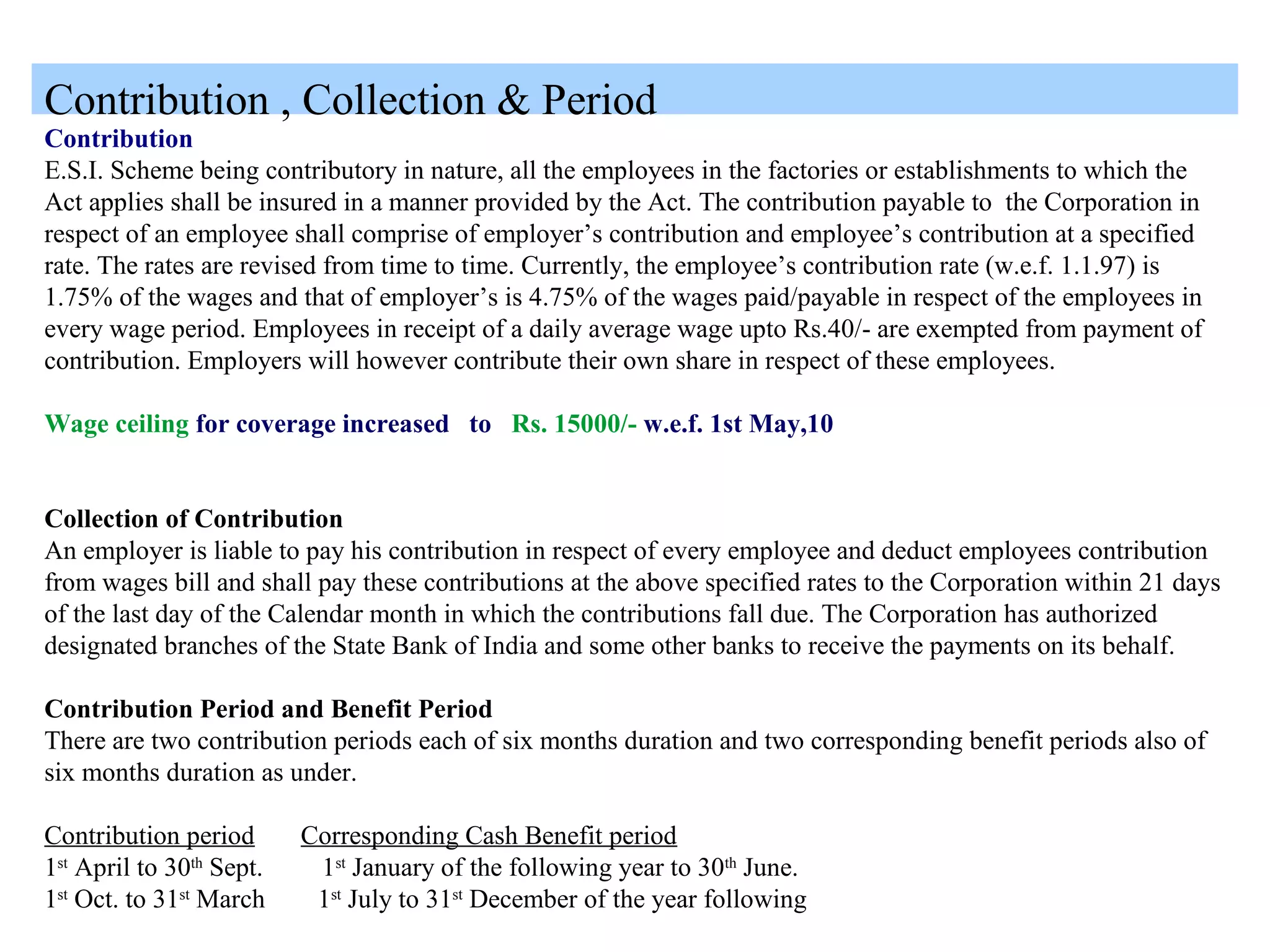 Contribution , Collection & Period
Contribution
E.S.I. Scheme being contributory in nature, all the employees in the factories or establishments to which the
Act applies shall be insured in a manner provided by the Act. The contribution payable to the Corporation in
respect of an employee shall comprise of employer’s contribution and employee’s contribution at a specified
rate. The rates are revised from time to time. Currently, the employee’s contribution rate (w.e.f. 1.1.97) is
1.75% of the wages and that of employer’s is 4.75% of the wages paid/payable in respect of the employees in
every wage period. Employees in receipt of a daily average wage upto Rs.40/- are exempted from payment of
contribution. Employers will however contribute their own share in respect of these employees.
Wage ceiling for coverage increased to Rs. 15000/- w.e.f. 1st May,10
Collection of Contribution
An employer is liable to pay his contribution in respect of every employee and deduct employees contribution
from wages bill and shall pay these contributions at the above specified rates to the Corporation within 21 days
of the last day of the Calendar month in which the contributions fall due. The Corporation has authorized
designated branches of the State Bank of India and some other banks to receive the payments on its behalf.
Contribution Period and Benefit Period
There are two contribution periods each of six months duration and two corresponding benefit periods also of
six months duration as under.
Contribution period Corresponding Cash Benefit period
1st
April to 30th
Sept. 1st
January of the following year to 30th
June.
1st
Oct. to 31st
March 1st
July to 31st
December of the year following
 
