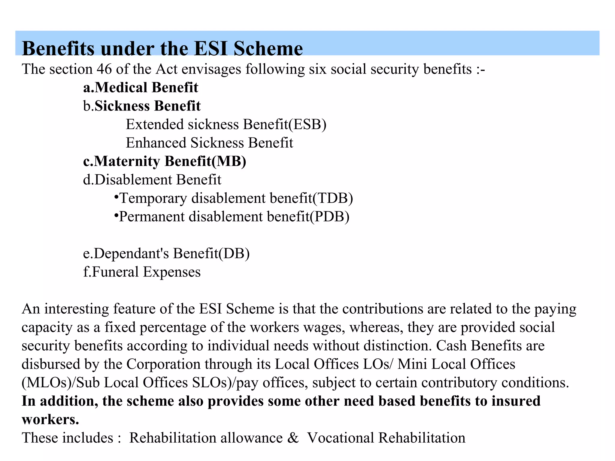 Benefits under the ESI Scheme
The section 46 of the Act envisages following six social security benefits :-
a.Medical Benefit
b.Sickness Benefit
Extended sickness Benefit(ESB)
Enhanced Sickness Benefit
c.Maternity Benefit(MB)
d.Disablement Benefit
•Temporary disablement benefit(TDB)
•Permanent disablement benefit(PDB)
e.Dependant's Benefit(DB)
f.Funeral Expenses
An interesting feature of the ESI Scheme is that the contributions are related to the paying
capacity as a fixed percentage of the workers wages, whereas, they are provided social
security benefits according to individual needs without distinction. Cash Benefits are
disbursed by the Corporation through its Local Offices LOs/ Mini Local Offices
(MLOs)/Sub Local Offices SLOs)/pay offices, subject to certain contributory conditions.
In addition, the scheme also provides some other need based benefits to insured
workers.
These includes : Rehabilitation allowance & Vocational Rehabilitation
 
