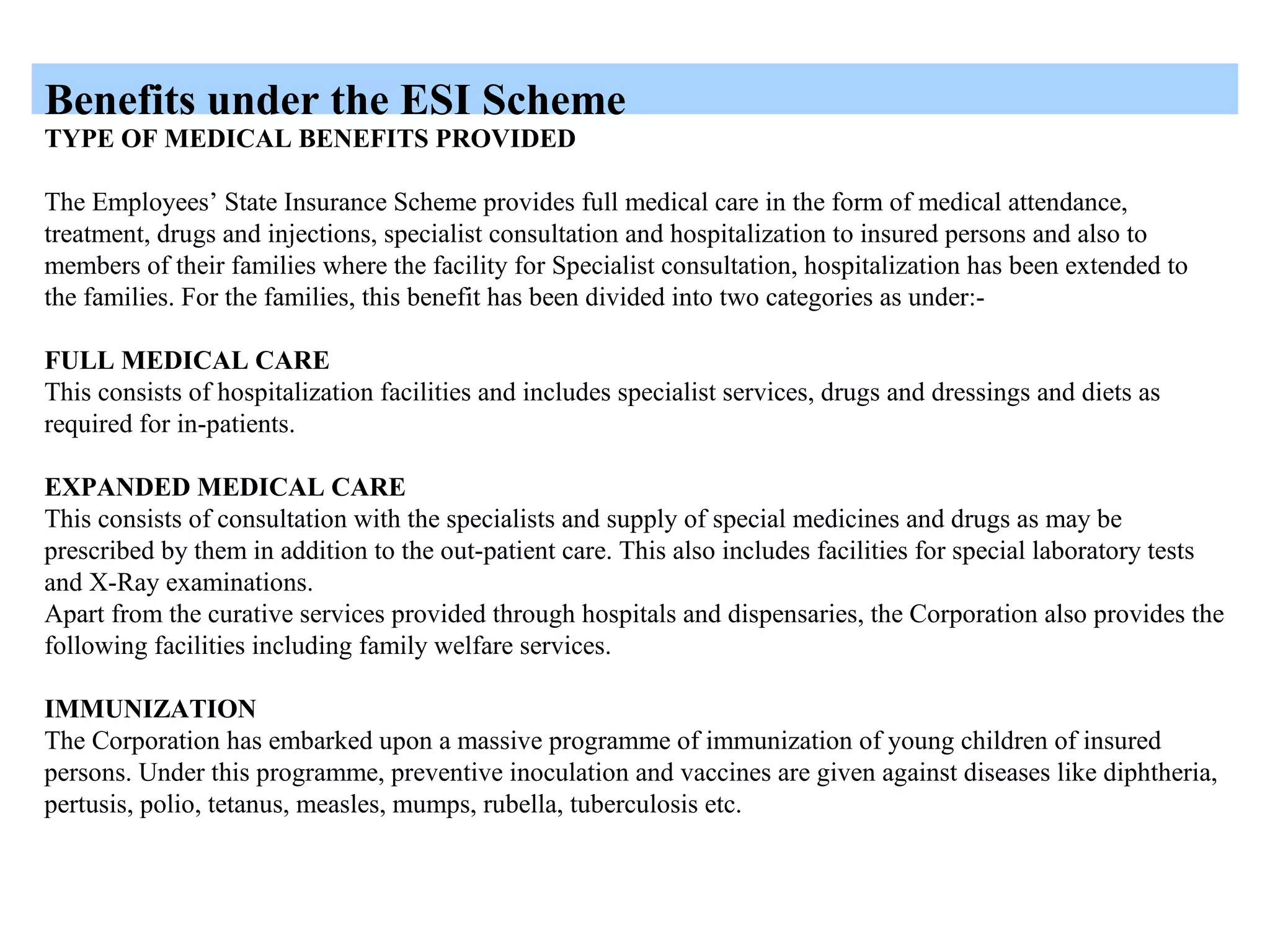 Benefits under the ESI Scheme
TYPE OF MEDICAL BENEFITS PROVIDED
The Employees’ State Insurance Scheme provides full medical care in the form of medical attendance,
treatment, drugs and injections, specialist consultation and hospitalization to insured persons and also to
members of their families where the facility for Specialist consultation, hospitalization has been extended to
the families. For the families, this benefit has been divided into two categories as under:-
FULL MEDICAL CARE
This consists of hospitalization facilities and includes specialist services, drugs and dressings and diets as
required for in-patients.
EXPANDED MEDICAL CARE
This consists of consultation with the specialists and supply of special medicines and drugs as may be
prescribed by them in addition to the out-patient care. This also includes facilities for special laboratory tests
and X-Ray examinations.
Apart from the curative services provided through hospitals and dispensaries, the Corporation also provides the
following facilities including family welfare services.
IMMUNIZATION
The Corporation has embarked upon a massive programme of immunization of young children of insured
persons. Under this programme, preventive inoculation and vaccines are given against diseases like diphtheria,
pertusis, polio, tetanus, measles, mumps, rubella, tuberculosis etc.
 