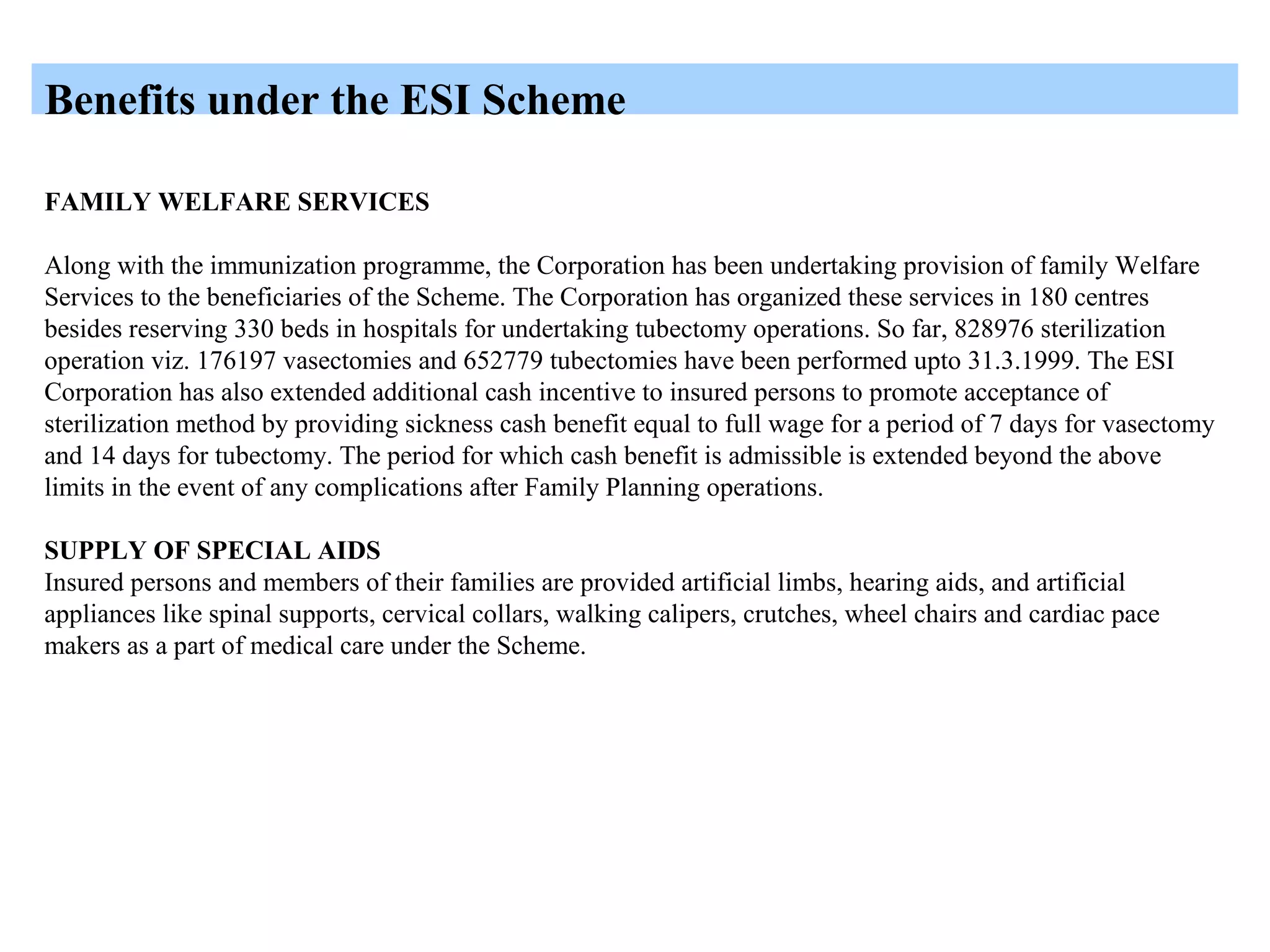 Benefits under the ESI Scheme
FAMILY WELFARE SERVICES
Along with the immunization programme, the Corporation has been undertaking provision of family Welfare
Services to the beneficiaries of the Scheme. The Corporation has organized these services in 180 centres
besides reserving 330 beds in hospitals for undertaking tubectomy operations. So far, 828976 sterilization
operation viz. 176197 vasectomies and 652779 tubectomies have been performed upto 31.3.1999. The ESI
Corporation has also extended additional cash incentive to insured persons to promote acceptance of
sterilization method by providing sickness cash benefit equal to full wage for a period of 7 days for vasectomy
and 14 days for tubectomy. The period for which cash benefit is admissible is extended beyond the above
limits in the event of any complications after Family Planning operations.
SUPPLY OF SPECIAL AIDS
Insured persons and members of their families are provided artificial limbs, hearing aids, and artificial
appliances like spinal supports, cervical collars, walking calipers, crutches, wheel chairs and cardiac pace
makers as a part of medical care under the Scheme.
 