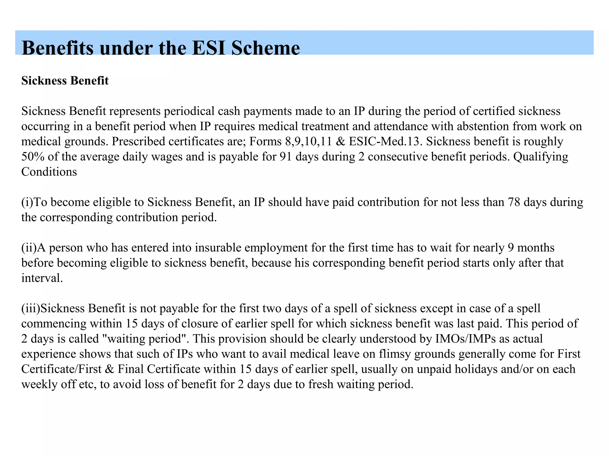 Benefits under the ESI Scheme
Sickness Benefit
Sickness Benefit represents periodical cash payments made to an IP during the period of certified sickness
occurring in a benefit period when IP requires medical treatment and attendance with abstention from work on
medical grounds. Prescribed certificates are; Forms 8,9,10,11 & ESIC-Med.13. Sickness benefit is roughly
50% of the average daily wages and is payable for 91 days during 2 consecutive benefit periods. Qualifying
Conditions
(i)To become eligible to Sickness Benefit, an IP should have paid contribution for not less than 78 days during
the corresponding contribution period.
(ii)A person who has entered into insurable employment for the first time has to wait for nearly 9 months
before becoming eligible to sickness benefit, because his corresponding benefit period starts only after that
interval.
(iii)Sickness Benefit is not payable for the first two days of a spell of sickness except in case of a spell
commencing within 15 days of closure of earlier spell for which sickness benefit was last paid. This period of
2 days is called "waiting period". This provision should be clearly understood by IMOs/IMPs as actual
experience shows that such of IPs who want to avail medical leave on flimsy grounds generally come for First
Certificate/First & Final Certificate within 15 days of earlier spell, usually on unpaid holidays and/or on each
weekly off etc, to avoid loss of benefit for 2 days due to fresh waiting period.
 