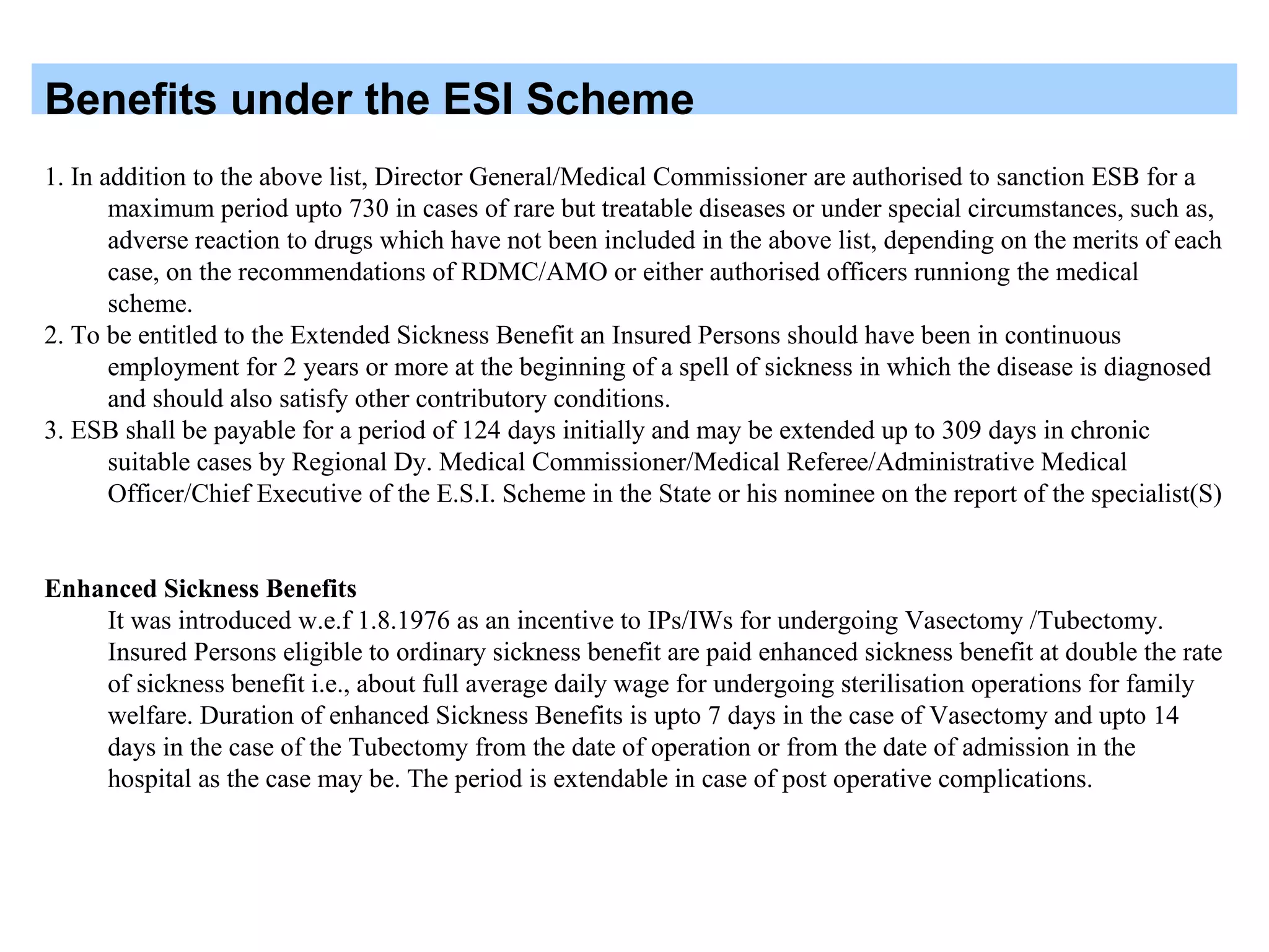 Benefits under the ESI Scheme
1. In addition to the above list, Director General/Medical Commissioner are authorised to sanction ESB for a
maximum period upto 730 in cases of rare but treatable diseases or under special circumstances, such as,
adverse reaction to drugs which have not been included in the above list, depending on the merits of each
case, on the recommendations of RDMC/AMO or either authorised officers runniong the medical
scheme.
2. To be entitled to the Extended Sickness Benefit an Insured Persons should have been in continuous
employment for 2 years or more at the beginning of a spell of sickness in which the disease is diagnosed
and should also satisfy other contributory conditions.
3. ESB shall be payable for a period of 124 days initially and may be extended up to 309 days in chronic
suitable cases by Regional Dy. Medical Commissioner/Medical Referee/Administrative Medical
Officer/Chief Executive of the E.S.I. Scheme in the State or his nominee on the report of the specialist(S)
Enhanced Sickness Benefits
It was introduced w.e.f 1.8.1976 as an incentive to IPs/IWs for undergoing Vasectomy /Tubectomy.
Insured Persons eligible to ordinary sickness benefit are paid enhanced sickness benefit at double the rate
of sickness benefit i.e., about full average daily wage for undergoing sterilisation operations for family
welfare. Duration of enhanced Sickness Benefits is upto 7 days in the case of Vasectomy and upto 14
days in the case of the Tubectomy from the date of operation or from the date of admission in the
hospital as the case may be. The period is extendable in case of post operative complications.
 