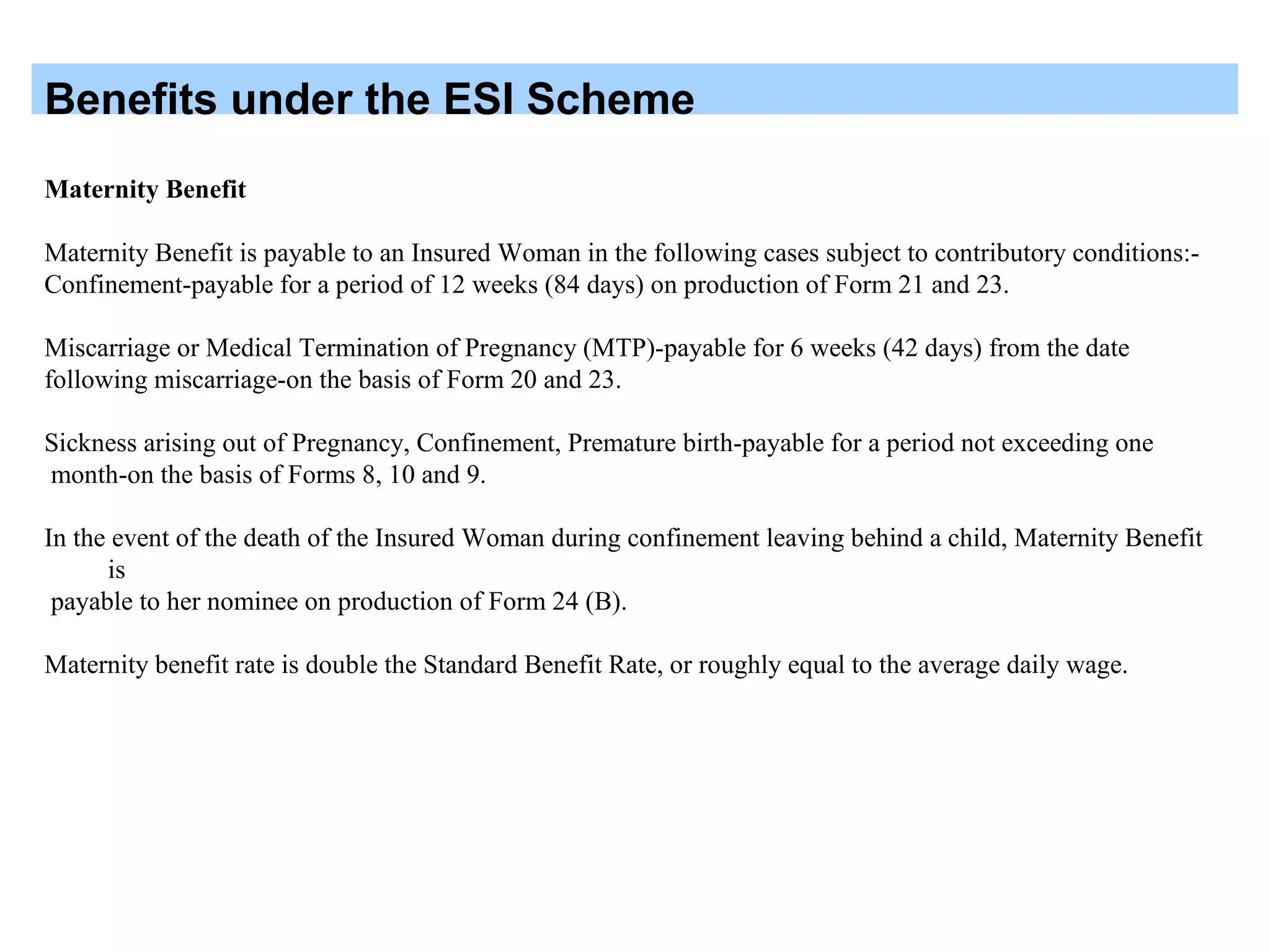 Benefits under the ESI Scheme
Maternity Benefit
Maternity Benefit is payable to an Insured Woman in the following cases subject to contributory conditions:-
Confinement-payable for a period of 12 weeks (84 days) on production of Form 21 and 23.
Miscarriage or Medical Termination of Pregnancy (MTP)-payable for 6 weeks (42 days) from the date
following miscarriage-on the basis of Form 20 and 23.
Sickness arising out of Pregnancy, Confinement, Premature birth-payable for a period not exceeding one
month-on the basis of Forms 8, 10 and 9.
In the event of the death of the Insured Woman during confinement leaving behind a child, Maternity Benefit
is
payable to her nominee on production of Form 24 (B).
Maternity benefit rate is double the Standard Benefit Rate, or roughly equal to the average daily wage.
 
