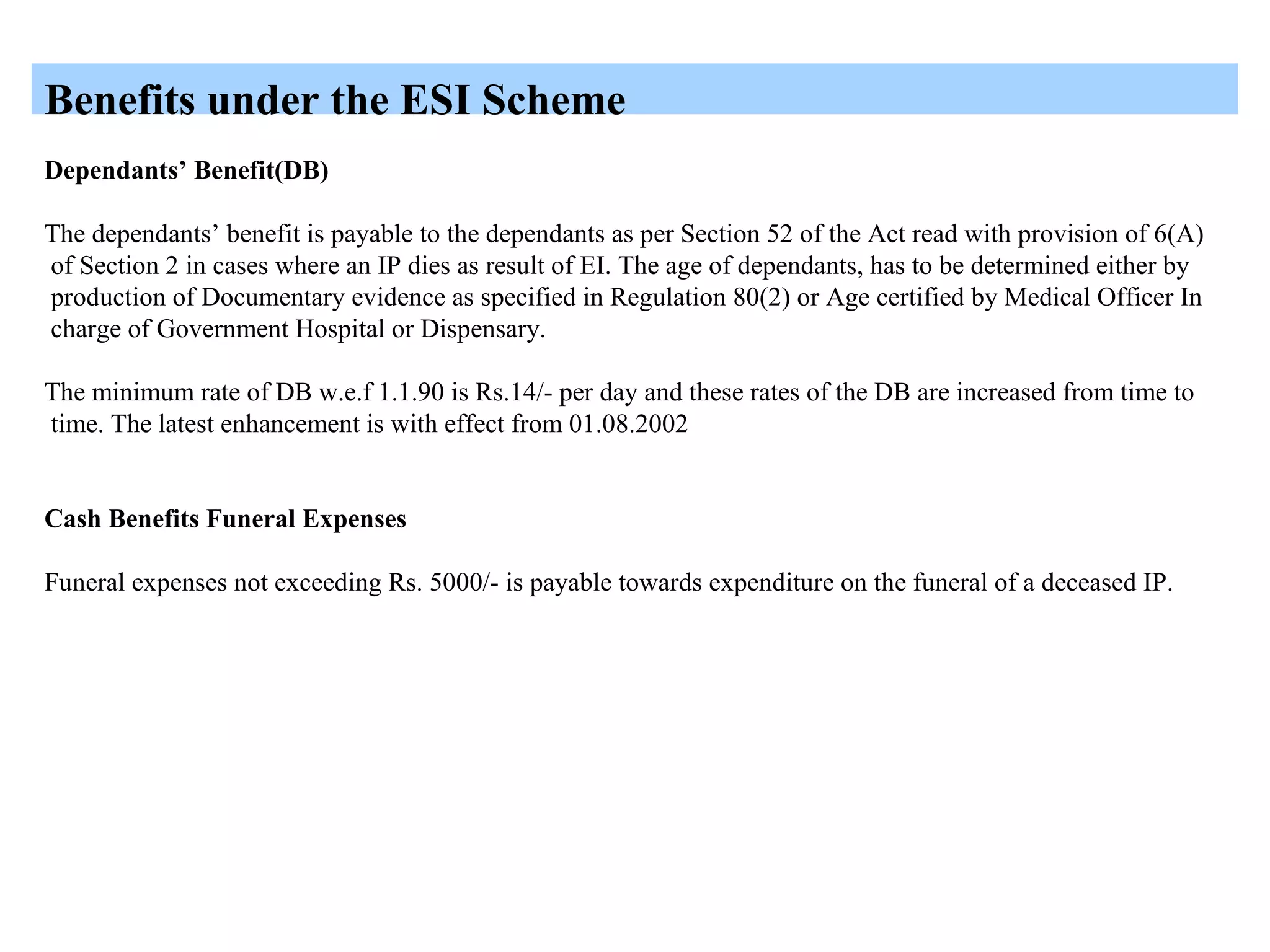 Benefits under the ESI Scheme
Dependants’ Benefit(DB)
The dependants’ benefit is payable to the dependants as per Section 52 of the Act read with provision of 6(A)
of Section 2 in cases where an IP dies as result of EI. The age of dependants, has to be determined either by
production of Documentary evidence as specified in Regulation 80(2) or Age certified by Medical Officer In
charge of Government Hospital or Dispensary.
The minimum rate of DB w.e.f 1.1.90 is Rs.14/- per day and these rates of the DB are increased from time to
time. The latest enhancement is with effect from 01.08.2002
Cash Benefits Funeral Expenses
Funeral expenses not exceeding Rs. 5000/- is payable towards expenditure on the funeral of a deceased IP.
 