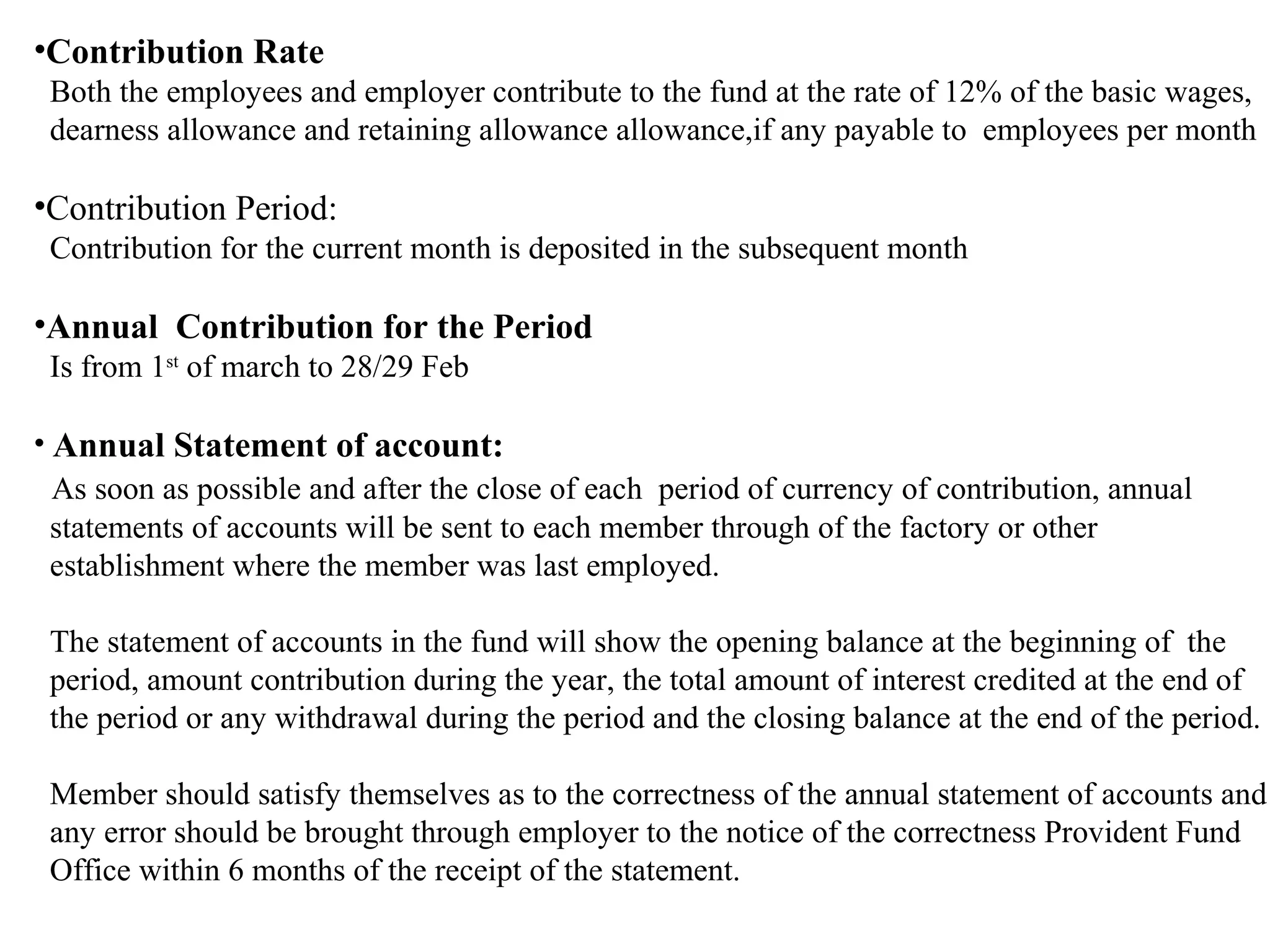 •Contribution Rate
Both the employees and employer contribute to the fund at the rate of 12% of the basic wages,
dearness allowance and retaining allowance allowance,if any payable to employees per month
•Contribution Period:
Contribution for the current month is deposited in the subsequent month
•Annual Contribution for the Period
Is from 1st
of march to 28/29 Feb
• Annual Statement of account:
As soon as possible and after the close of each period of currency of contribution, annual
statements of accounts will be sent to each member through of the factory or other
establishment where the member was last employed.
The statement of accounts in the fund will show the opening balance at the beginning of the
period, amount contribution during the year, the total amount of interest credited at the end of
the period or any withdrawal during the period and the closing balance at the end of the period.
Member should satisfy themselves as to the correctness of the annual statement of accounts and
any error should be brought through employer to the notice of the correctness Provident Fund
Office within 6 months of the receipt of the statement.
 