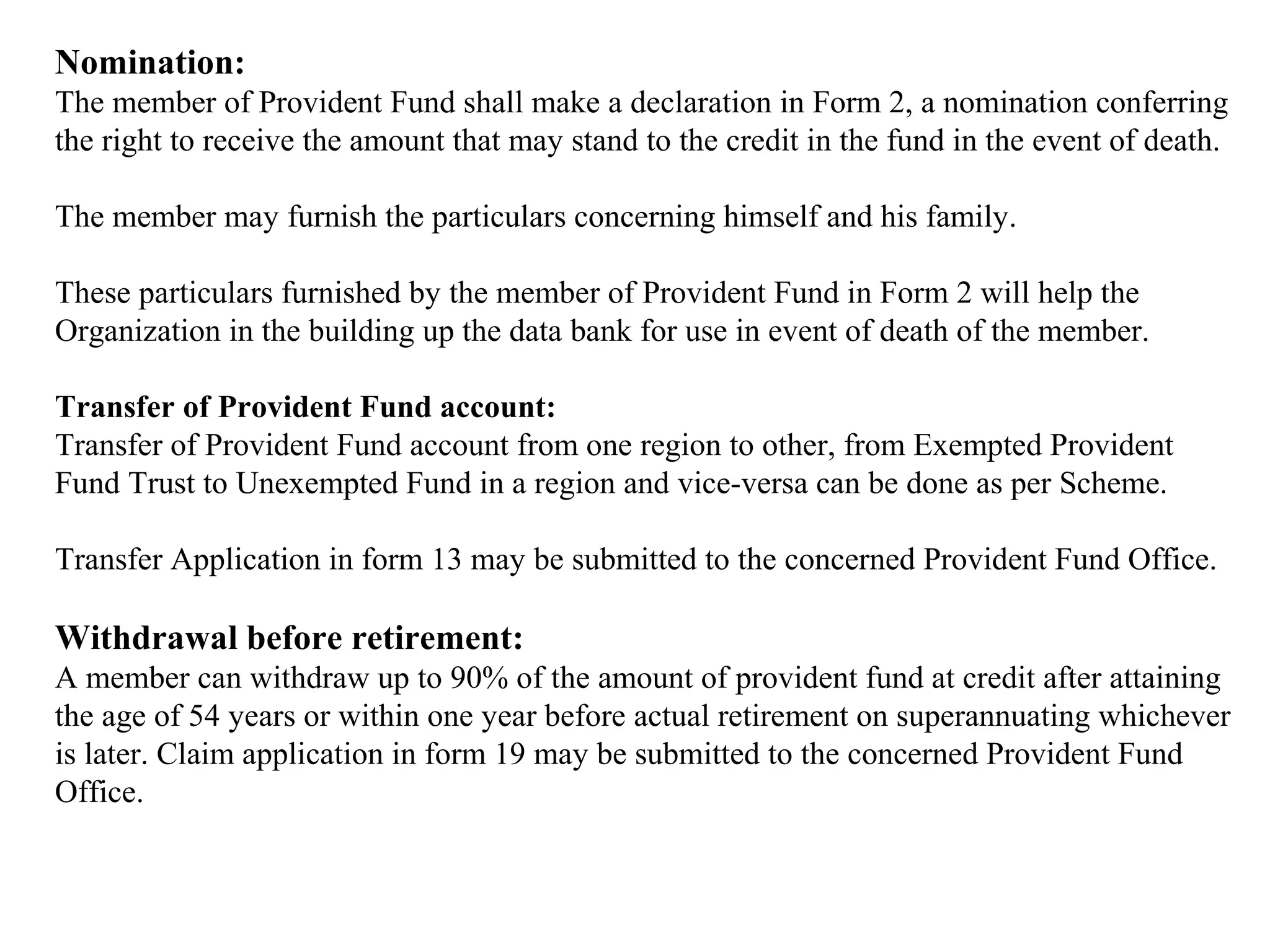 Nomination:
The member of Provident Fund shall make a declaration in Form 2, a nomination conferring
the right to receive the amount that may stand to the credit in the fund in the event of death.
The member may furnish the particulars concerning himself and his family.
These particulars furnished by the member of Provident Fund in Form 2 will help the
Organization in the building up the data bank for use in event of death of the member.
Transfer of Provident Fund account:
Transfer of Provident Fund account from one region to other, from Exempted Provident
Fund Trust to Unexempted Fund in a region and vice-versa can be done as per Scheme.
Transfer Application in form 13 may be submitted to the concerned Provident Fund Office.
Withdrawal before retirement:
A member can withdraw up to 90% of the amount of provident fund at credit after attaining
the age of 54 years or within one year before actual retirement on superannuating whichever
is later. Claim application in form 19 may be submitted to the concerned Provident Fund
Office.
 