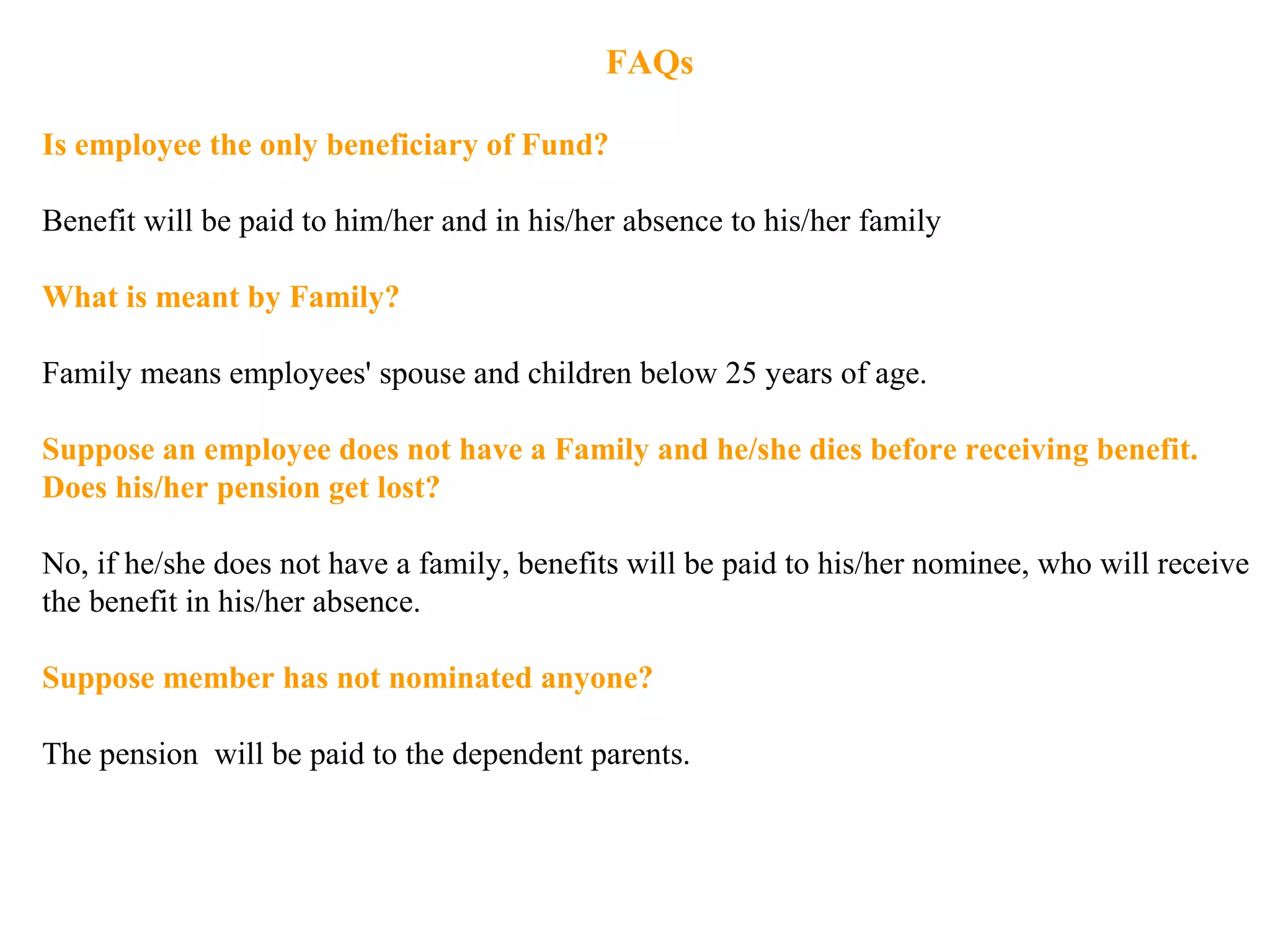 FAQs
Is employee the only beneficiary of Fund?
Benefit will be paid to him/her and in his/her absence to his/her family
What is meant by Family?
Family means employees' spouse and children below 25 years of age.
Suppose an employee does not have a Family and he/she dies before receiving benefit.
Does his/her pension get lost?
No, if he/she does not have a family, benefits will be paid to his/her nominee, who will receive
the benefit in his/her absence.
Suppose member has not nominated anyone?
The pension will be paid to the dependent parents.
 