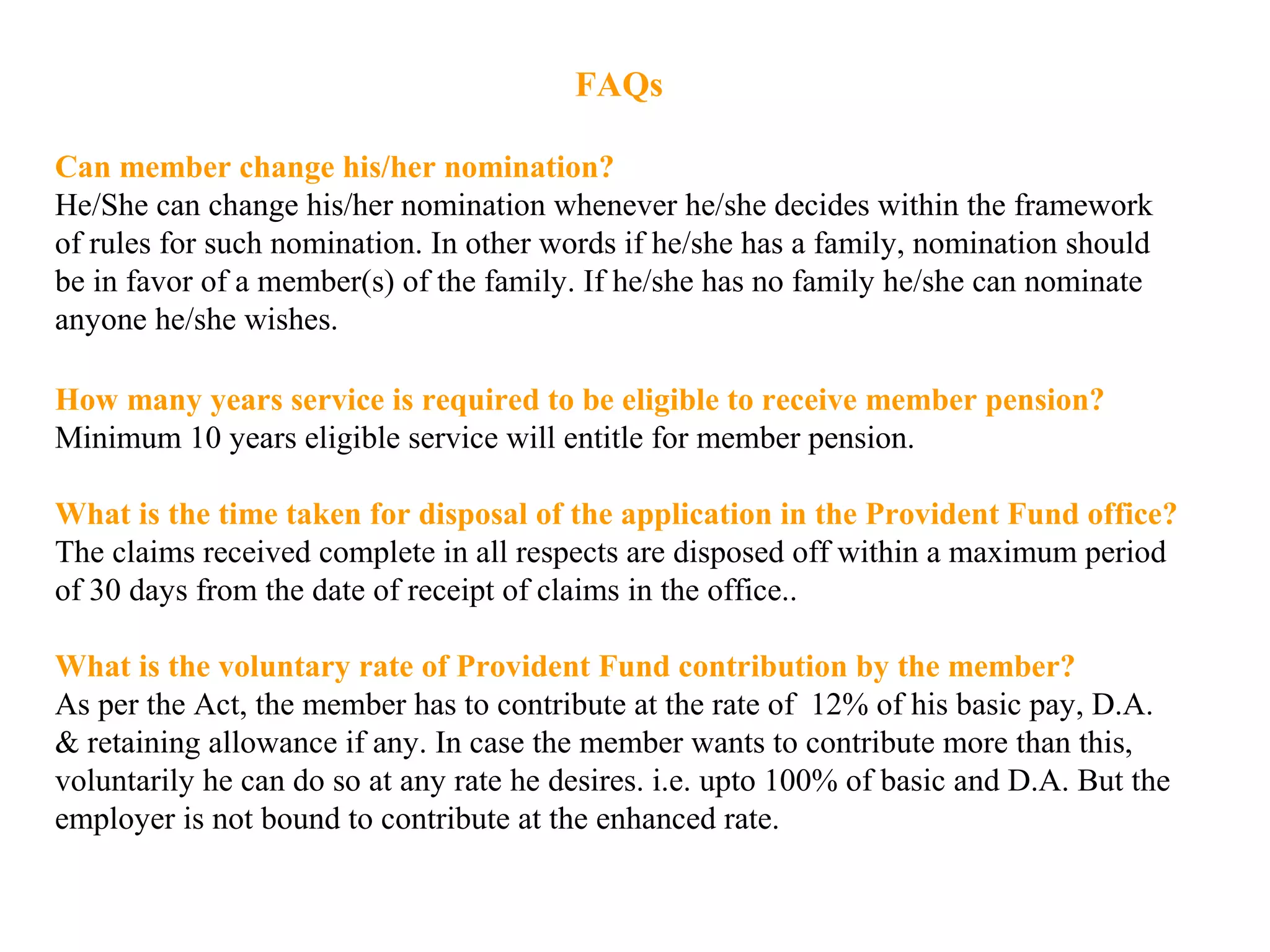 FAQs
Can member change his/her nomination?
He/She can change his/her nomination whenever he/she decides within the framework
of rules for such nomination. In other words if he/she has a family, nomination should
be in favor of a member(s) of the family. If he/she has no family he/she can nominate
anyone he/she wishes.
How many years service is required to be eligible to receive member pension?
Minimum 10 years eligible service will entitle for member pension.
What is the time taken for disposal of the application in the Provident Fund office?
The claims received complete in all respects are disposed off within a maximum period
of 30 days from the date of receipt of claims in the office..
What is the voluntary rate of Provident Fund contribution by the member?
As per the Act, the member has to contribute at the rate of 12% of his basic pay, D.A.
& retaining allowance if any. In case the member wants to contribute more than this,
voluntarily he can do so at any rate he desires. i.e. upto 100% of basic and D.A. But the
employer is not bound to contribute at the enhanced rate.
 