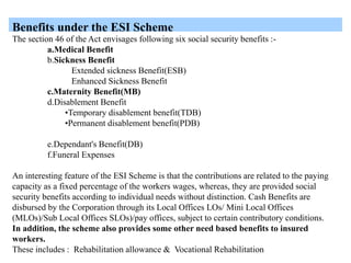 Benefits under the ESI Scheme
The section 46 of the Act envisages following six social security benefits :-
a.Medical Benefit
b.Sickness Benefit
Extended sickness Benefit(ESB)
Enhanced Sickness Benefit
c.Maternity Benefit(MB)
d.Disablement Benefit
•Temporary disablement benefit(TDB)
•Permanent disablement benefit(PDB)
e.Dependant's Benefit(DB)
f.Funeral Expenses
An interesting feature of the ESI Scheme is that the contributions are related to the paying
capacity as a fixed percentage of the workers wages, whereas, they are provided social
security benefits according to individual needs without distinction. Cash Benefits are
disbursed by the Corporation through its Local Offices LOs/ Mini Local Offices
(MLOs)/Sub Local Offices SLOs)/pay offices, subject to certain contributory conditions.
In addition, the scheme also provides some other need based benefits to insured
workers.
These includes : Rehabilitation allowance & Vocational Rehabilitation
 
