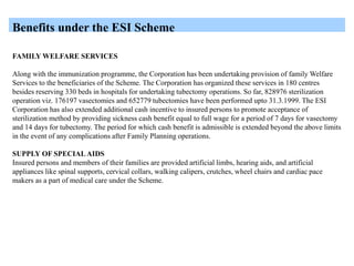 Benefits under the ESI Scheme
FAMILY WELFARE SERVICES
Along with the immunization programme, the Corporation has been undertaking provision of family Welfare
Services to the beneficiaries of the Scheme. The Corporation has organized these services in 180 centres
besides reserving 330 beds in hospitals for undertaking tubectomy operations. So far, 828976 sterilization
operation viz. 176197 vasectomies and 652779 tubectomies have been performed upto 31.3.1999. The ESI
Corporation has also extended additional cash incentive to insured persons to promote acceptance of
sterilization method by providing sickness cash benefit equal to full wage for a period of 7 days for vasectomy
and 14 days for tubectomy. The period for which cash benefit is admissible is extended beyond the above limits
in the event of any complications after Family Planning operations.
SUPPLY OF SPECIALAIDS
Insured persons and members of their families are provided artificial limbs, hearing aids, and artificial
appliances like spinal supports, cervical collars, walking calipers, crutches, wheel chairs and cardiac pace
makers as a part of medical care under the Scheme.
 
