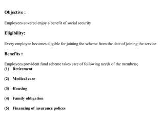 Objective :
Employees covered enjoy a benefit of social security
Eligibility:
Every employee becomes eligible for joining the scheme from the date of joining the service
Benefits :
Employees provident fund scheme takes care of following needs of the members;
(1) Retirement
(2) Medical care
(3) Housing
(4) Family obligation
(5) Financing of insurance polices
 