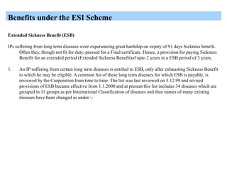 Benefits under the ESI Scheme
Extended Sickness Benefit (ESB)
IPs suffering from long term diseases were experiencing great hardship on expiry of 91 days Sickness benefit.
Often they, though not fit for duty, pressed for a Final certificate. Hence, a provision for paying Sickness
Benefit for an extended period (Extended Sickness Benefit)of upto 2 years in a ESB period of 3 years.
1. An IP suffering from certain long term diseases is entitled to ESB, only after exhausting Sickness Benefit
to which he may be eligible. A common list of these long term diseases for which ESB is payable, is
reviewed by the Corporation from time to time. The list was last reviewed on 5.12.99 and revised
provisions of ESB became effective from 1.1.2000 and at present this list includes 34 diseases which are
grouped in 11 groups as per International Classification of diseases and theo names of many existing
diseases have been changed as under :-
 