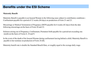 Benefits under the ESI Scheme
Maternity Benefit
Maternity Benefit is payable to an Insured Woman in the following cases subject to contributory conditions:-
Confinement-payable for a period of 12 weeks (84 days) on production of Form 21 and 23.
Miscarriage or Medical Termination of Pregnancy (MTP)-payable for 6 weeks (42 days) from the date
following miscarriage-on the basis of Form 20 and 23.
Sickness arising out of Pregnancy, Confinement, Premature birth-payable for a period not exceeding one
month-on the basis of Forms 8, 10 and 9.
In the event of the death of the Insured Woman during confinement leaving behind a child, Maternity Benefit is
payable to her nominee on production of Form 24 (B).
Maternity benefit rate is double the Standard Benefit Rate, or roughly equal to the average daily wage.
 