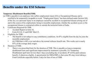 Benefits under the ESI Scheme
Temporary Disablement Benefits(TDB)
(a) TDB is payable to an employee who suffers employment injury (EI) or Occupational Disease and is
certified to be temporarily incapable to work. "Employment Injury" has been defined under Section 2(8)
of the Act, as a personal injury to an employee caused by accident or occupational disease arising out of
and in the course of his employment, being in insurable employment, whether the accident occurs or the
occupational disease is contracted within or outside the territorial limits of India.
b. Certificates Required for TDB:
• Accident Report in form 16,
• Form 8,9,10, 11 and ESIC Med.13.
c. Eligibility for TDB :
• The benefit is not subject to any contributory conditions. An IP is eligible from the day he joins the
insurable employment.
• (d) TDB Rate is 40% over and above the normal sickness benefit rate. This works out to nearly
85% of the average daily wages.
d. Duration of TDB :
• There is no prescribed limit for the duration of TDB. This is payable as long as temporary
disablement lasts and significant improvement by treatment is possible. If a Temporary
Disablement spell lasts for less than 3 days (excluding day of accident), IP will be paid sickness
benefit, if otherwise eligible. A special point for IMOs/IMPs is that some IPs may resist taking a
Final Certificate especially before 3 days for fear of loss of TDB.
 