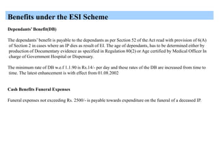 Benefits under the ESI Scheme
Dependants’ Benefit(DB)
The dependants’ benefit is payable to the dependants as per Section 52 of the Act read with provision of 6(A)
of Section 2 in cases where an IP dies as result of EI. The age of dependants, has to be determined either by
production of Documentary evidence as specified in Regulation 80(2) or Age certified by Medical Officer In
charge of Government Hospital or Dispensary.
The minimum rate of DB w.e.f 1.1.90 is Rs.14/- per day and these rates of the DB are increased from time to
time. The latest enhancement is with effect from 01.08.2002
Cash Benefits Funeral Expenses
Funeral expenses not exceeding Rs. 2500/- is payable towards expenditure on the funeral of a deceased IP.
 