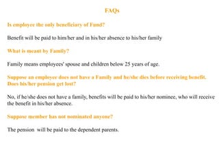 FAQs
Is employee the only beneficiary of Fund?
Benefit will be paid to him/her and in his/her absence to his/her family
What is meant by Family?
Family means employees' spouse and children below 25 years of age.
Suppose an employee does not have a Family and he/she dies before receiving benefit.
Does his/her pension get lost?
No, if he/she does not have a family, benefits will be paid to his/her nominee, who will receive
the benefit in his/her absence.
Suppose member has not nominated anyone?
The pension will be paid to the dependent parents.
 