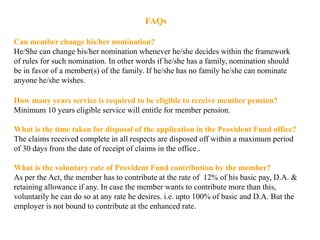 FAQs
Can member change his/her nomination?
He/She can change his/her nomination whenever he/she decides within the framework
of rules for such nomination. In other words if he/she has a family, nomination should
be in favor of a member(s) of the family. If he/she has no family he/she can nominate
anyone he/she wishes.
How many years service is required to be eligible to receive member pension?
Minimum 10 years eligible service will entitle for member pension.
What is the time taken for disposal of the application in the Provident Fund office?
The claims received complete in all respects are disposed off within a maximum period
of 30 days from the date of receipt of claims in the office..
What is the voluntary rate of Provident Fund contribution by the member?
As per the Act, the member has to contribute at the rate of 12% of his basic pay, D.A. &
retaining allowance if any. In case the member wants to contribute more than this,
voluntarily he can do so at any rate he desires. i.e. upto 100% of basic and D.A. But the
employer is not bound to contribute at the enhanced rate.
 