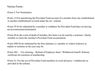 Various Forms :
•Form 2- For Nomination
•Form 13-For transferring the Provident Fund account of a member from one establishment
to another establishment covered under the act / scheme
•Form 19-To be submitted by a member to withdraw his Provident Fund dues on leaving
service/retirement/termination
•Form 20-In the event of death of member, this form is to be used by a nominee / family
member to claim the member's Provident Fund accumulation
•Form 10D-To be submitted by the first claimant i.e. member or widow/widower or
orphan or nominee as the case may be
•Form 10C- For claiming : Refund of Employer share / Withdrawal benefit /Scheme
certificate for retention of membership
•Form 31- For the use of Provident Fund members to avail advances / withdrawals as
provided in the scheme.
 