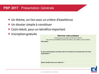 2017/CADR/N°01/V1AFQP
« Un	thème,	en	lien	avec	un	critère	d’excellence
« Un	dossier	simple	à	constituer
« Coût	réduit,	pour	un	bénéfice	important
« Inscription	gratuite		 Décrivez votre pratique
(Vous pouvez vous aider de l’annexe ci-après.)
Vous avez la possibilité de joindre des photos, des vidéos ou des schémas.
Description
En quoi cette pratique contribue-t-elle à la réussite et à la performance de votre
organisation ?
Quels résultats avez-vous obtenus ?
	
PBP 2017 Présentation Générale
 